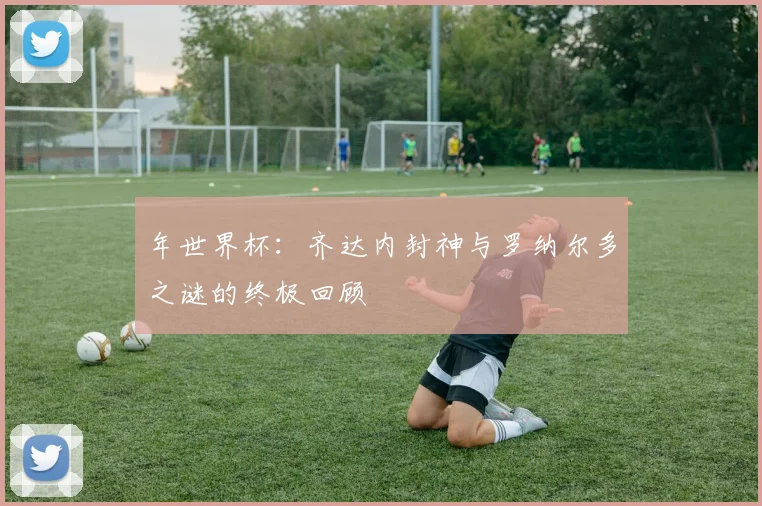 年世界杯:齐达内封神与罗纳尔多之谜的终极回顾