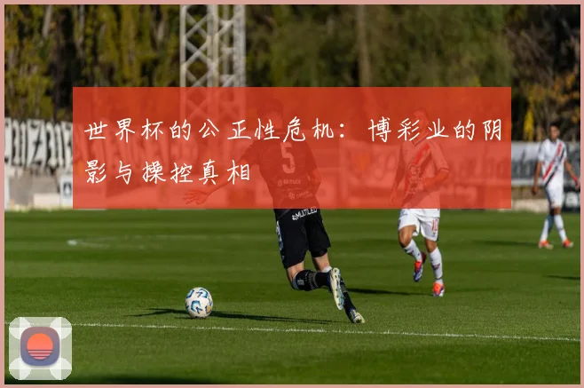 世界杯的公正性危机:博彩业的阴影与操控真相