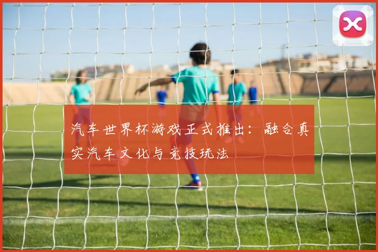 汽车世界杯游戏正式推出:融合真实汽车文化与竞技玩法