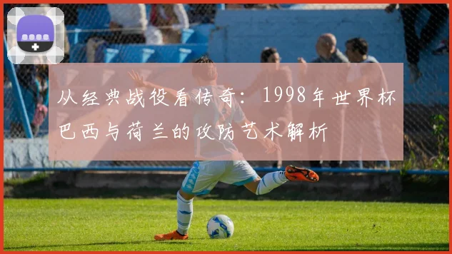 从经典战役看传奇：1998年世界杯巴西与荷兰的攻防艺术解析