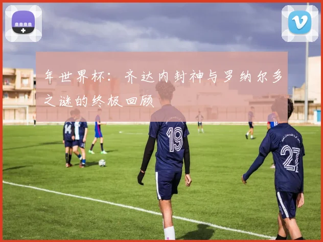 年世界杯:齐达内封神与罗纳尔多之谜的终极回顾