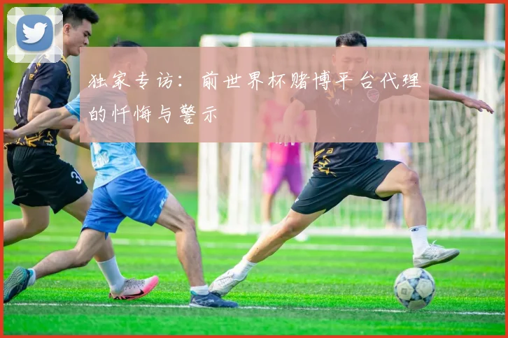 独家专访:前世界杯赌博平台代理的忏悔与警示