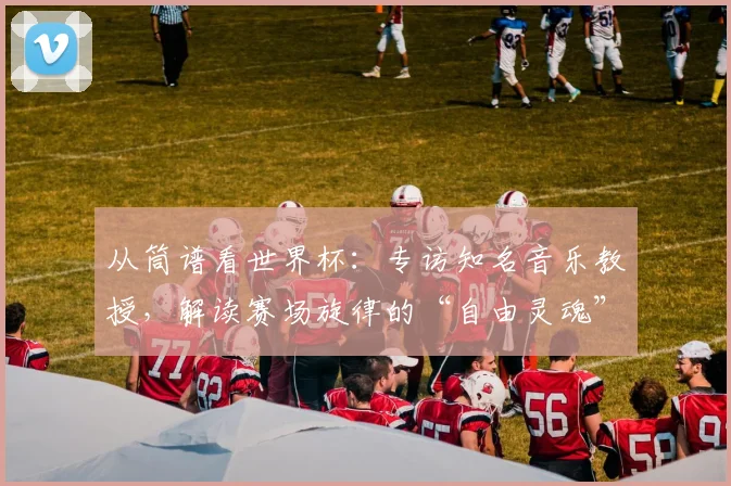 从筒谱看世界杯：专访知名音乐教授，解读赛场旋律的“自由灵魂”