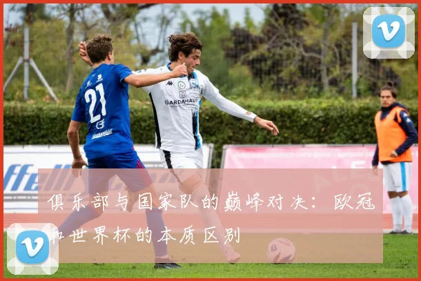 俱乐部与国家队的巅峰对决:欧冠和世界杯的本质区别