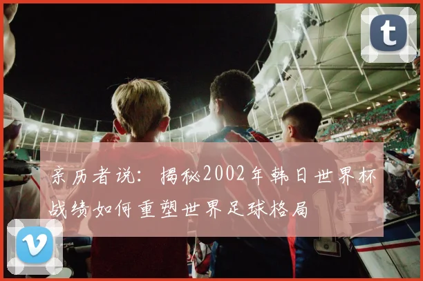 亲历者说:揭秘2002年韩日世界杯战绩如何重塑世界足球格局