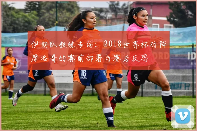 伊朗队教练专访:2018世界杯对阵摩洛哥的赛前部署与赛后反思