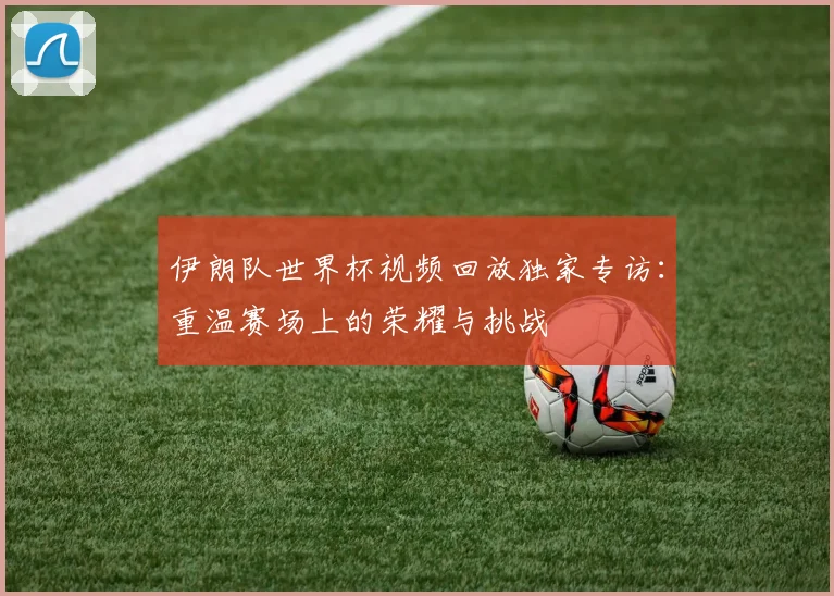 伊朗队世界杯视频回放独家专访:重温赛场上的荣耀与挑战