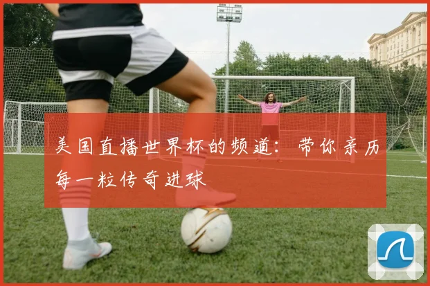 美国直播世界杯的频道:带你亲历每一粒传奇进球