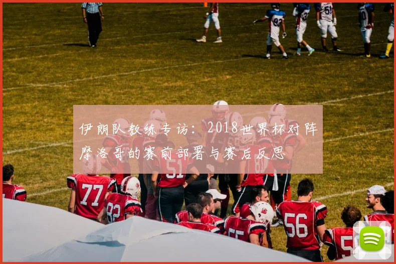 伊朗队教练专访:2018世界杯对阵摩洛哥的赛前部署与赛后反思