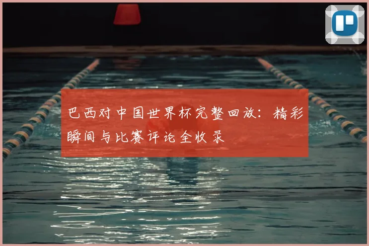 巴西对中国世界杯完整回放：精彩瞬间与比赛评论全收录