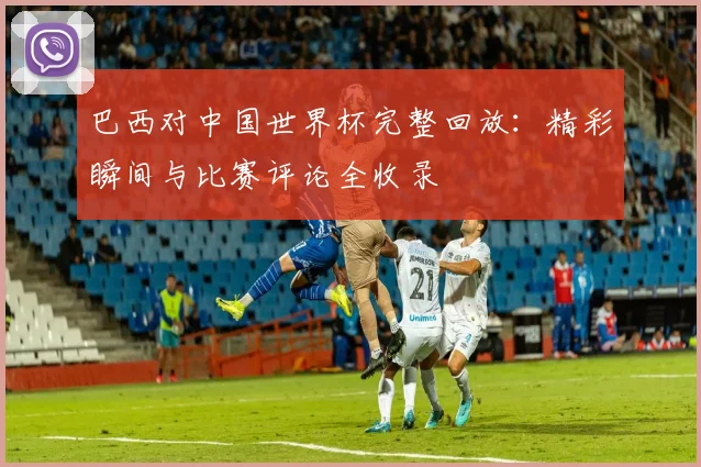 巴西对中国世界杯完整回放：精彩瞬间与比赛评论全收录