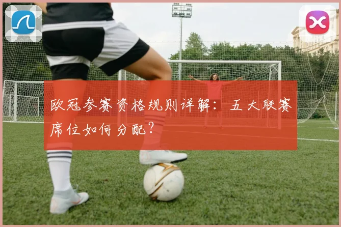 欧冠参赛资格规则详解：五大联赛席位如何分配？