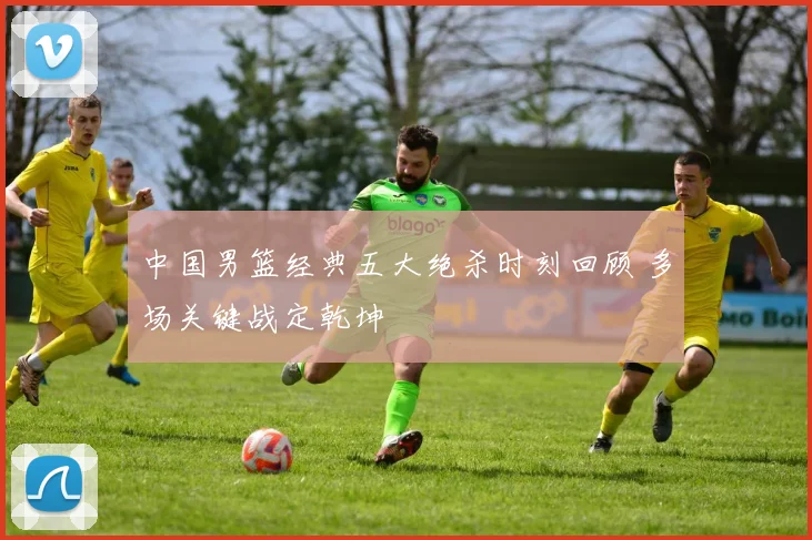 中国男篮经典五大绝杀时刻回顾 多场关键战定乾坤