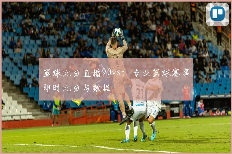 篮球比分直播90vs：专业篮球赛事即时比分与数据