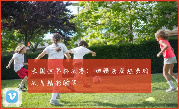 法国世界杯决赛：回顾历届经典对决与精彩瞬间
