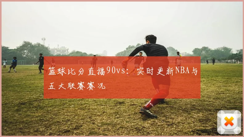 篮球比分直播90vs：实时更新NBA与五大联赛赛况