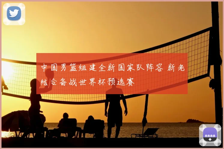 中国男篮组建全新国家队阵容 新老结合备战世界杯预选赛