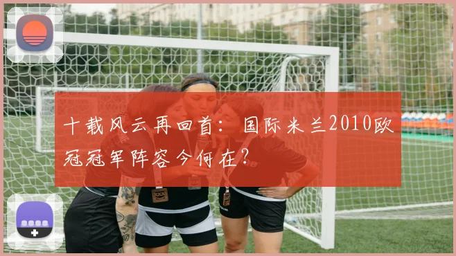 十载风云再回首：国际米兰2010欧冠冠军阵容今何在？