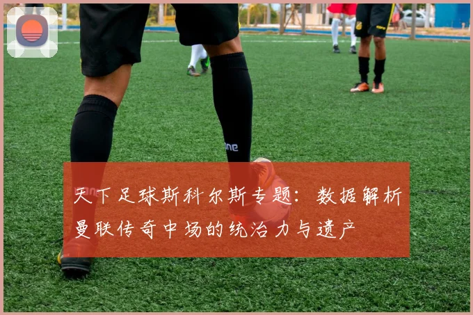 天下足球斯科尔斯专题：数据解析曼联传奇中场的统治力与遗产
