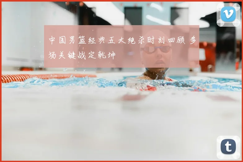 中国男篮经典五大绝杀时刻回顾 多场关键战定乾坤