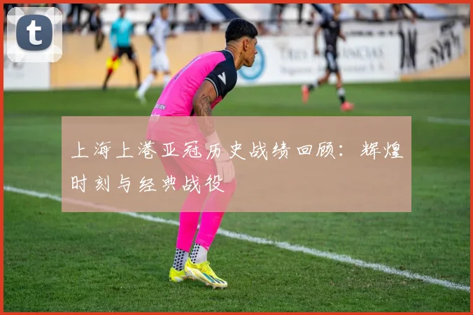 上海上港亚冠历史战绩回顾：辉煌时刻与经典战役