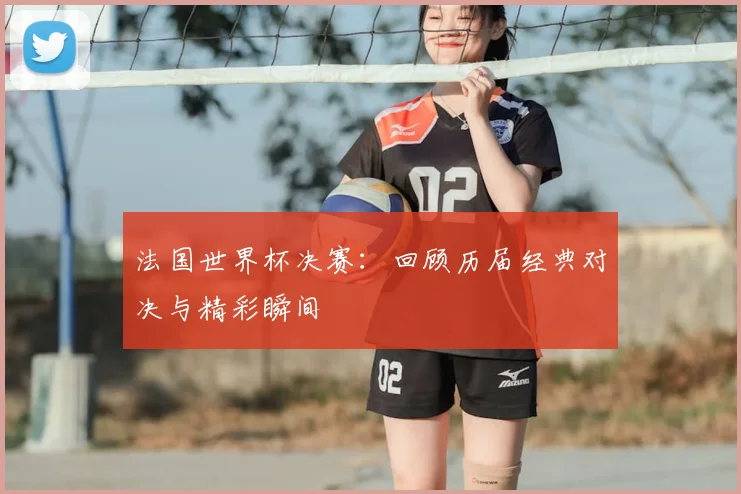 法国世界杯决赛：回顾历届经典对决与精彩瞬间