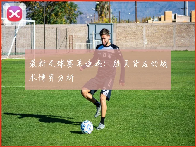 最新足球赛果速递：胜负背后的战术博弈分析