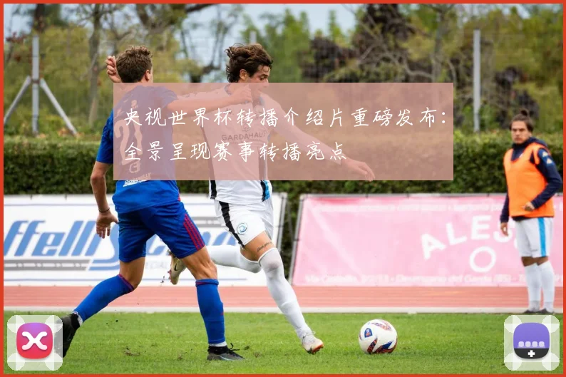 央视世界杯转播介绍片重磅发布：全景呈现赛事转播亮点