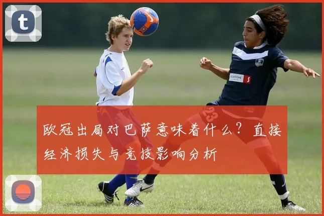欧冠出局对巴萨意味着什么？直接经济损失与竞技影响分析
