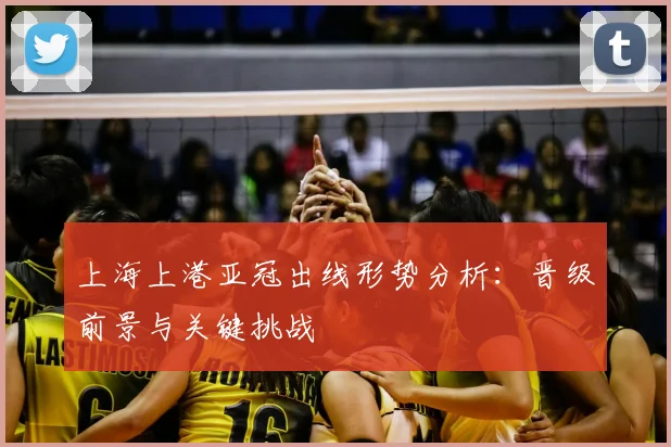 上海上港亚冠出线形势分析：晋级前景与关键挑战