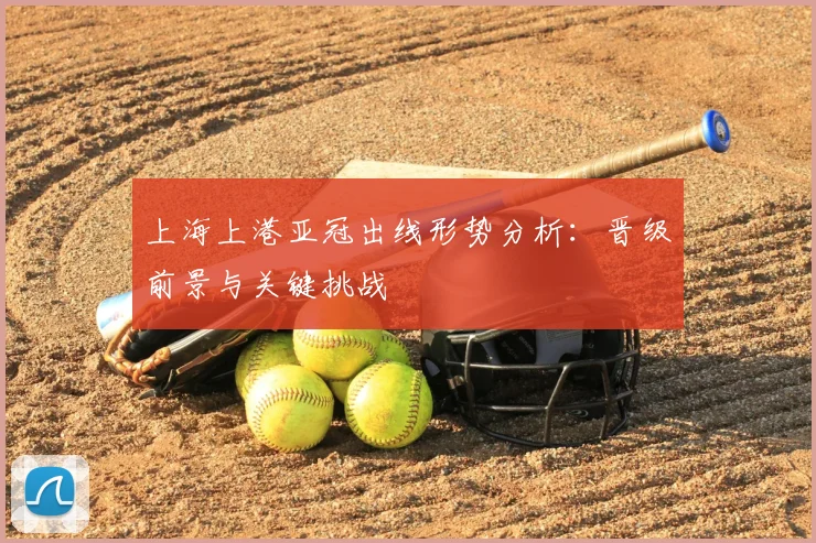 上海上港亚冠出线形势分析：晋级前景与关键挑战