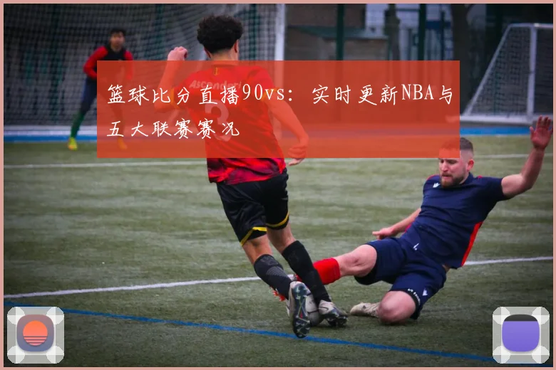 篮球比分直播90vs：实时更新NBA与五大联赛赛况