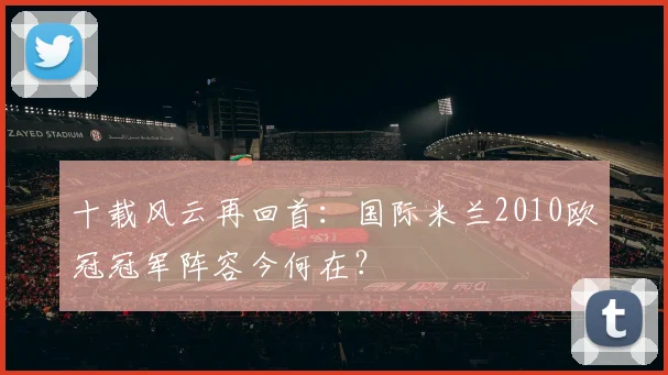 十载风云再回首：国际米兰2010欧冠冠军阵容今何在？